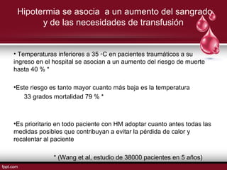 Hipotermia se asocia a un aumento del sangrado
y de las necesidades de transfusión
• Temperaturas inferiores a 35 ◦C en pacientes traumáticos a su
ingreso en el hospital se asocian a un aumento del riesgo de muerte
hasta 40 % *
•Este riesgo es tanto mayor cuanto más baja es la temperatura
33 grados mortalidad 79 % *
•Es prioritario en todo paciente con HM adoptar cuanto antes todas las
medidas posibles que contribuyan a evitar la pérdida de calor y
recalentar al paciente
* (Wang et al, estudio de 38000 pacientes en 5 años)
 