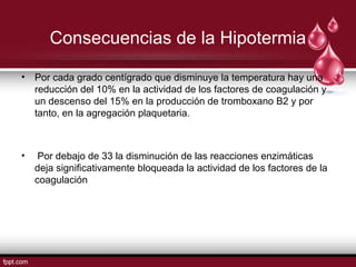 • Por cada grado centígrado que disminuye la temperatura hay una
reducción del 10% en la actividad de los factores de coagulación y
un descenso del 15% en la producción de tromboxano B2 y por
tanto, en la agregación plaquetaria.
• Por debajo de 33 la disminución de las reacciones enzimáticas
deja signiﬁcativamente bloqueada la actividad de los factores de la
coagulación
Consecuencias de la Hipotermia
 