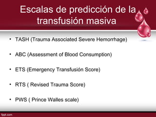 Escalas de predicción de la
transfusión masiva
• TASH (Trauma Associated Severe Hemorrhage)
• ABC (Assessment of Blood Consumption)
• ETS (Emergency Transfusión Score)
• RTS ( Revised Trauma Score)
• PWS ( Prince Walles scale)
 