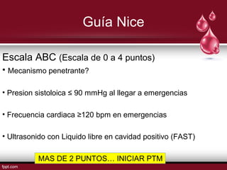 Guía Nice
Escala ABC (Escala de 0 a 4 puntos)
• Mecanismo penetrante?
• Presion sistoloica ≤ 90 mmHg al llegar a emergencias
• Frecuencia cardiaca ≥120 bpm en emergencias
• Ultrasonido con Liquido libre en cavidad positivo (FAST)
MAS DE 2 PUNTOS… INICIAR PTM
 