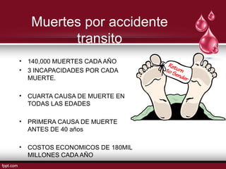Muertes por accidente
transito
• 140,000 MUERTES CADA AÑO
• 3 INCAPACIDADES POR CADA
MUERTE.
• CUARTA CAUSA DE MUERTE EN
TODAS LAS EDADES
• PRIMERA CAUSA DE MUERTE
ANTES DE 40 años
• COSTOS ECONOMICOS DE 180MIL
MILLONES CADA AÑO
 