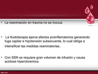 • La reanimación en trauma no es inocua.
• La ﬂuidoterapia ejerce efectos proinﬂamatorios generando
fuga capilar e hipotensión subsecuente, lo cual obliga a
intensiﬁcar las medidas reanimatorias.
• Con SSN se requiere gran volumen de infusión y causa
acidosis hipercloremica
 