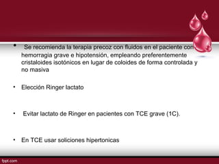 • Se recomienda la terapia precoz con ﬂuidos en el paciente con
hemorragia grave e hipotensión, empleando preferentemente
cristaloides isotónicos en lugar de coloides de forma controlada y
no masiva
• Elección Ringer lactato
• Evitar lactato de Ringer en pacientes con TCE grave (1C).
• En TCE usar soliciones hipertonicas
 