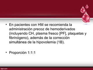 • En pacientes con HM se recomienda la
administración precoz de hemoderivados
(incluyendo CH, plasma fresco [PF], plaquetas y
ﬁbrinógeno), además de la corrección
simultánea de la hipovolemia (1B).
• Proporción 1:1:1
 