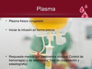 Plasma
• Plasma fresco congelado
• Iniciar la infusión en forma precoz
• Respuesta medida por parámetros clínicos( Control de
hemorragia) y de laboratorio( Test de coagulación y
eslastografia)
 