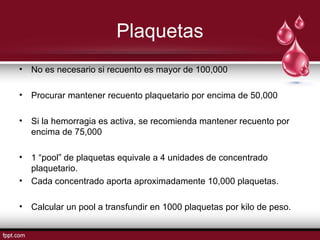 Plaquetas
• No es necesario si recuento es mayor de 100,000
• Procurar mantener recuento plaquetario por encima de 50,000
• Si la hemorragia es activa, se recomienda mantener recuento por
encima de 75,000
• 1 “pool” de plaquetas equivale a 4 unidades de concentrado
plaquetario.
• Cada concentrado aporta aproximadamente 10,000 plaquetas.
• Calcular un pool a transfundir en 1000 plaquetas por kilo de peso.
 
