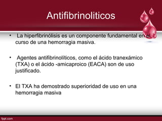Antifibrinoliticos
• La hiperﬁbrinólisis es un componente fundamental en el
curso de una hemorragia masiva.
• Agentes antiﬁbrinolíticos, como el ácido tranexámico
(TXA) o el ácido -amicaproico (EACA) son de uso
justificado.
• El TXA ha demostrado superioridad de uso en una
hemorragia masiva
 
