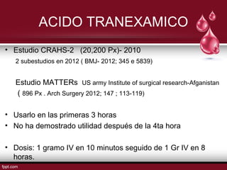 ACIDO TRANEXAMICO
• Estudio CRAHS-2 (20,200 Px)- 2010
2 subestudios en 2012 ( BMJ- 2012; 345 e 5839)
Estudio MATTERs US army Institute of surgical research-Afganistan
( 896 Px . Arch Surgery 2012; 147 ; 113-119)
• Usarlo en las primeras 3 horas
• No ha demostrado utilidad después de la 4ta hora
• Dosis: 1 gramo IV en 10 minutos seguido de 1 Gr IV en 8
horas.
 