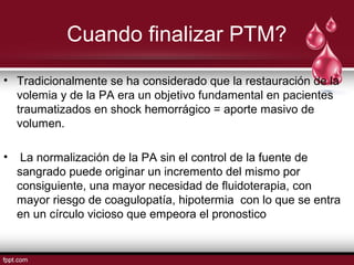 Cuando finalizar PTM?
• Tradicionalmente se ha considerado que la restauración de la
volemia y de la PA era un objetivo fundamental en pacientes
traumatizados en shock hemorrágico = aporte masivo de
volumen.
• La normalización de la PA sin el control de la fuente de
sangrado puede originar un incremento del mismo por
consiguiente, una mayor necesidad de ﬂuidoterapia, con
mayor riesgo de coagulopatía, hipotermia con lo que se entra
en un círculo vicioso que empeora el pronostico
 