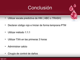 Conclusión
• Utilizar escala predictiva de HM ( ABC o TRASH)
• Declarar código rojo e Iniciar de forma temprana PTM
• Utilizar método 1:1:1
• Utilizar TXA en las primeras 3 horas
• Administrar calcio
• Cirugía de control de daños
 