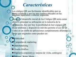 Características
Los códigos QR son fácilmente identificables por su
forma cuadrada y por los tres cuadros ubicados en las
esquinas superiores e inferior izquierda.
Aunque el desarrollo inicial de los Códigos QR tenía como
objetivo principal su utilización en la industria de la
automoción, hoy por hoy la posibiidad de leer cógigos QR
desde teléfonos y dispositivos móviles permite el uso de Qr
Codes en un sinfín de aplicaciones completamente diferentes
de las que originales como pueden ser:
 Publicidad
 Campañas de marketing
 Merchandising
 Diseño Gráfico
 Papelería corporativa ( tarjetas de visita, catálogos)
 