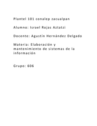 Plantel 101 conalep zacualpan
Alumno: Israel Rojas Aztatzi
Docente: Agustín Hernández Delgado
Materia: Elaboración y
mantenimiento de sistemas de la
información
Grupo: 606
 