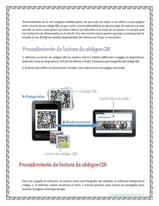 Personalmente no le veo ninguna utilidad poner en una web un enlace a un vídeo o a otra página 
web a través de un código QR, ya que verlo a través del teléfono no aporta nada. Al contrario es más 
sencillo en estos casos poner un enlace clásico (es diferente si se trata de un enlace a la propia web 
con la función de almacenarla en el móvil). Por este motivo en los puntos que hay a continuación he 
evitado el uso del QR sin sentido dependiendo del entorno en el que se encuentra. 
1. Abrimos un lector de códigos QR en nuestro móvil o tableta. QRDroid o Goggles en dispositivos 
Android y Scan en dispositivos iOS (iPod, iPhone y iPad). Tomamos una fotografía del código QR. 
2. El lector decodifica la información cifrada y nos redirecciona a la página vinculada 
Una vez cargado el software, el usuario toma una fotografía del símbolo, el software interpreta el 
código, y el teléfono celular mostrará el texto o solicita permiso para lanzar un navegador para 
mostrar la página web especificada 
DAVID CRUZ LINO 4TO C 2 
 