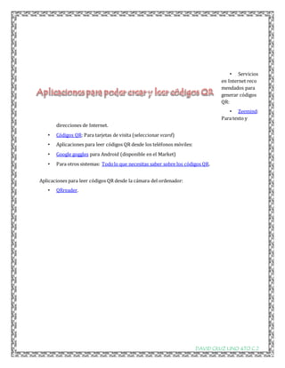 • Servicios 
en Internet reco 
mendados para 
generar códigos 
QR: 
• Zeemind: 
Para texto y 
DAVID CRUZ LINO 4TO C 2 
direcciones de Internet. 
• Códigos QR: Para tarjetas de visita (seleccionar vcard) 
• Aplicaciones para leer códigos QR desde los teléfonos móviles: 
• Google goggles para Android (disponible en el Market) 
• Para otros sistemas: Todo lo que necesitas saber sobre los códigos QR. 
Aplicaciones para leer códigos QR desde la cámara del ordenador: 
• QRreader. 
