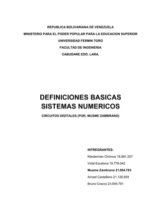 REPUBLICA BOLIVARIANA DE VENEZUELA
MINISTERIO PARA EL PODER POPULAR PARA LA EDUCACION SUPERIOR
UNIVERSIDAD FERMIN TORO
FACULTAD DE INGENIERIA
CABUDARE EDO. LARA.
DEFINICIONES BASICAS
SISTEMAS NUMERICOS
CIRCUITOS DIGITALES (POR, MUSME ZAMBRANO)
INTREGRANTES:
Kleiderman Chirinos 18.881.257
Vidal Escalona 19.779.042
Musme Zambrano 21.064.783
Amael Castellano 21.126.854
Bruno Cracco 23.849.791
 
