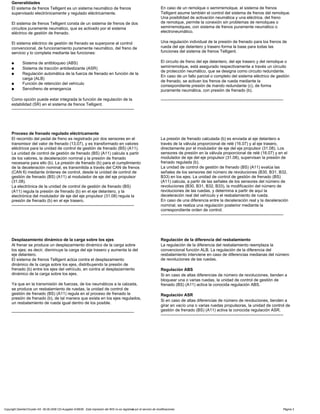 Generalidades
El sistema de frenos Telligent es un sistema neumático de frenos
supervisado electrónicamente y regulado eléctricamente.
El sistema de frenos Telligent consta de un sistema de frenos de dos
circuitos puramente neumático, que es activado por el sistema
eléctrico de gestión de frenado.
El sistema eléctrico de gestión de frenado se superpone al control
convencional, de funcionamiento puramente neumático, del freno de
servicio y lo completa mediante las funciones:
a Sistema de antibloqueo (ABS)
a Sistema de tracción antideslizante (ASR)
a Regulación automática de la fuerza de frenado en función de la
carga (ALB)
a Función de retención del vehículo
a Servofreno de emergencia
Como opción puede estar integrada la función de regulación de la
estabilidad (SR) en el sistema de frenos Telligent.
-----------------------------------------------------------------------------------------
En caso de un remolque o semirremolque, el sistema de frenos
Telligent asume también el control del sistema de frenos del remolque.
Una posibilidad de activación neumática y una eléctrica, del freno
de remolque, permite la conexión sin problemas de remolques o
semirremolques, con sistema de frenos puramente neumático o
electroneumático.
Una regulación individual de la presión de frenado para los frenos de
rueda del eje delantero y trasero forma la base para todas las
funciones del sistema de frenos Telligent.
El circuito de freno del eje delantero, del eje trasero y del remolque o
semirremolque, está asegurado respectivamente a través un circuito
de protección neumático, que se designa como circuito redundante.
En caso de un fallo parcial o completo del sistema eléctrico de gestión
de frenado, se activan los frenos de rueda mediante la
correspondiente presión de mando redundante (c), de forma
puramente neumática, con presión de frenado (b).
-----------------------------------------------------------------------------------------
Proceso de frenado regulado eléctricamente
El recorrido del pedal de freno es registrado por dos sensores en el
transmisor del valor de frenado (13.07), y es transformado en valores
eléctricos para la unidad de control de gestión de frenado (BS) (A11).
La unidad de control de gestión de frenado (BS) (A11) calcula a partir
de los valores, la deceleración nominal y la presión de frenado
necesaria para ello (b). La presión de frenado (b) para el cumplimiento
de la deceleración nominal, es transmitida a través del CAN de frenos
(CAN 6) mediante órdenes de control, desde la unidad de control de
gestión de frenado (BS) (A11) al modulador de eje del eje propulsor
(31.08).
La electrónica de la unidad de control de gestión de frenado (BS)
(A11) regula la presión de frenado (b) en el eje delantero, y la
electrónica del modulador de eje del eje propulsor (31.08) regula la
presión de frenado (b) en el eje trasero.
-----------------------------------------------------------------------------------------
La presión de frenado calculada (b) es enviada al eje delantero a
través de la válvula proporcional de relé (16.07) y al eje trasero,
directamente por el modulador de eje del eje propulsor (31.08). Los
sensores de presión en la válvula proporcional de relé (16.07) y en el
modulador de eje del eje propulsor (31.08), supervisan la presión de
frenado regulada (b).
La unidad de control de gestión de frenado (BS) (A11) evalúa las
señales de los sensores del número de revoluciones (B30, B31, B32,
B33) en los ejes. La unidad de control de gestión de frenado (BS)
(A11) calcula, a partir de las señales de los sensores del número de
revoluciones (B30, B31, B32, B33), la modificación del número de
revoluciones de las ruedas, y determina a partir de aquí la
deceleración real del vehículo y el resbalamiento de rueda.
En caso de una diferencia entre la deceleración real y la deceleración
nominal, se realiza una regulación posterior mediante la
correspondiente orden de control.
-----------------------------------------------------------------------------------------
Desplazamiento dinámico de la carga sobre los ejes
Al frenar se produce un desplazamiento dinámico de la carga sobre
los ejes; es decir, disminuye la carga del eje trasero y aumenta la del
eje delantero.
El sistema de frenos Telligent actúa contra el desplazamiento
dinámico de la carga sobre los ejes, distribuyendo la presión de
frenado (b) entre los ejes del vehículo, en contra al desplazamiento
dinámico de la carga sobre los ejes.
Ya que en la transmisión de fuerzas, de los neumáticos a la calzada,
se produce un resbalamiento de ruedas, la unidad de control de
gestión de frenado (BS) (A11) regula en el proceso de frenado la
presión de frenado (b), de tal manera que exista en los ejes regulados,
un resbalamiento de rueda igual dentro de los posible.
-----------------------------------------------------------------------------------------
Regulación de la diferencia del resbalamiento
La regulación de la diferencia del resbalamiento reemplaza la
convencional función ALB. La regulación de la diferencia del
resbalamiento interviene en caso de diferencias medianas del número
de revoluciones de las ruedas.
Regulación ABS
Si en caso de altas diferencias de número de revoluciones, tienden a
bloquear una o varias ruedas, la unidad de control de gestión de
frenado (BS) (A11) activa la conocida regulación ABS.
Regulación ASR
Si en caso de altas diferencias de número de revoluciones, tienden a
girar en vacío una o varias ruedas propulsoras, la unidad de control de
gestión de frenado (BS) (A11) activa la conocida regulación ASR.
-----------------------------------------------------------------------------------------
Copyright DaimlerChrysler AG 06.09.2006 CD-Ausgabe G/08/06 . Esta impresión del WIS no es registrada por el servicio de modificaciones. Página 3
 