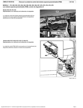 SM54.21-W-0014A Renovar la unidad de control del módulo especial parametrizable (PSM) 19.7.04
MODELO 375, 930, 932, 933, 934, 944, 950, 952, 953, 954, 957, 970, 972, 974, 975, 976
con módulo especial parametrizable (PSM), versión de diagnóstico 6
W54.21-1230-11
Modelo 930, 932, 933, 934
Representado en un vehículo con la dirección a la izquierda
La unidad de control del módulo especial parametrizable (A22) se
encuentra en la zona superior del compartimento de dispositivos
electrónicos en el lado del acompañante.
W54.21-0001-12
Modelo 950.0/1/2/3, 952.0/1/2/3, 953.1/3, 954.0/1/2
Representado en un vehículo con la dirección a la izquierda
La unidad de control PSM (A22) se encuentra en el compartimento de
dispositivos eléctricos situado en el lado del acompañante.
Copyright DaimlerChrysler AG 11.09.2006 CD-Ausgabe G/08/06 . Esta impresión del WIS no es registrada por el servicio de modificaciones. Página 1
 