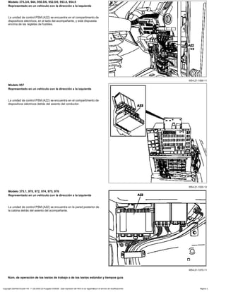 W54.21-1066-11
Modelo 375.3/4, 944, 950.5/6, 952.5/6, 953.6, 954.5
Representado en un vehículo con la dirección a la izquierda
La unidad de control PSM (A22) se encuentra en el compartimento de
dispositivos eléctricos, en el lado del acompañante, y está dispuesta
encima de las regletas de fusibles.
W54.21-1020-12
Modelo 957
Representado en un vehículo con la dirección a la izquierda
La unidad de control PSM (A22) se encuentra en el compartimento de
dispositivos eléctricos detrás del asiento del conductor.
W54.21-1070-11
Modelo 375.1, 970, 972, 974, 975, 976
Representado en un vehículo con la dirección a la izquierda
La unidad de control PSM (A22) se encuentra en la pared posterior de
la cabina detrás del asiento del acompañante.
Núm. de operación de los textos de trabajo o de los textos estándar y tiempos guía
Copyright DaimlerChrysler AG 11.09.2006 CD-Ausgabe G/08/06 . Esta impresión del WIS no es registrada por el servicio de modificaciones. Página 2
 