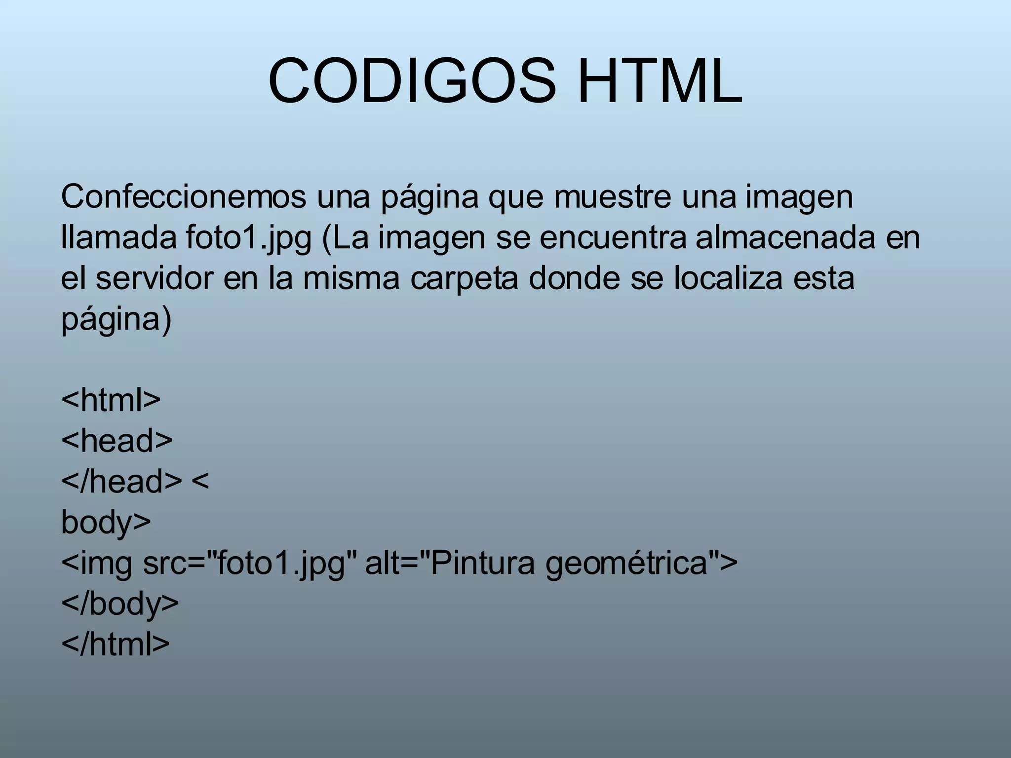 CODIGOS HTML Confeccionemos una página que muestre una imagen llamada foto1.jpg (La imagen se encuentra almacenada en el servidor en la misma carpeta donde se localiza esta página) <html> <head>  </head> < body>  <img src="foto1.jpg" alt="Pintura geométrica">  </body>  </html>  