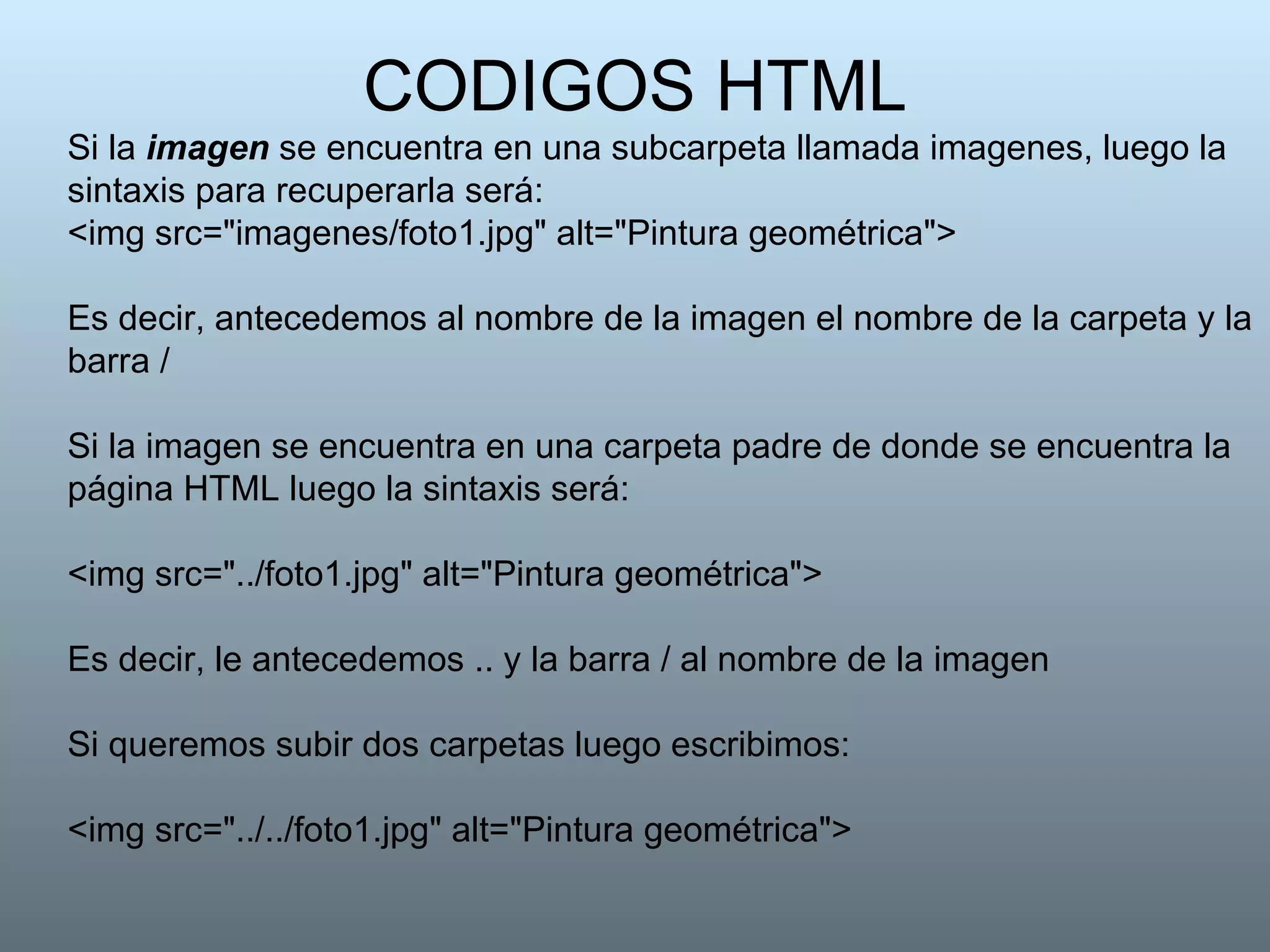 CODIGOS HTML Si la  imagen  se encuentra en una subcarpeta llamada imagenes, luego la sintaxis para recuperarla será: <img src="imagenes/foto1.jpg" alt="Pintura geométrica">  Es decir, antecedemos al nombre de la imagen el nombre de la carpeta y la barra /  Si la imagen se encuentra en una carpeta padre de donde se encuentra la página HTML luego la sintaxis será: <img src="../foto1.jpg" alt="Pintura geométrica">  Es decir, le antecedemos .. y la barra / al nombre de la imagen Si queremos subir dos carpetas luego escribimos: <img src="../../foto1.jpg" alt="Pintura geométrica">  