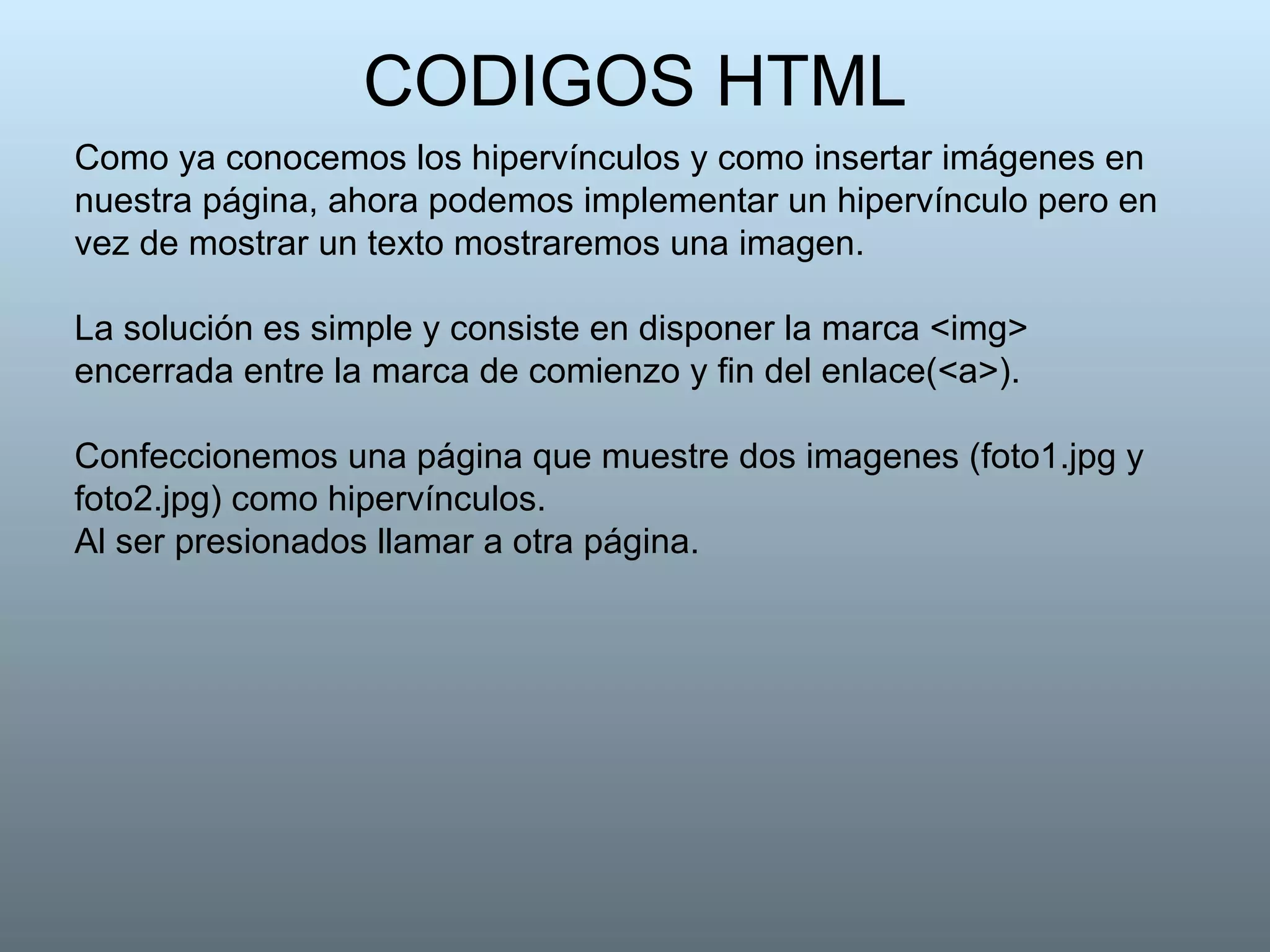 CODIGOS HTML Como ya conocemos los hipervínculos y como insertar imágenes en nuestra página, ahora podemos implementar un hipervínculo pero en vez de mostrar un texto mostraremos una imagen.  La solución es simple y consiste en disponer la marca <img> encerrada entre la marca de comienzo y fin del enlace(<a>). Confeccionemos una página que muestre dos imagenes (foto1.jpg y foto2.jpg) como hipervínculos. Al ser presionados llamar a otra página. 