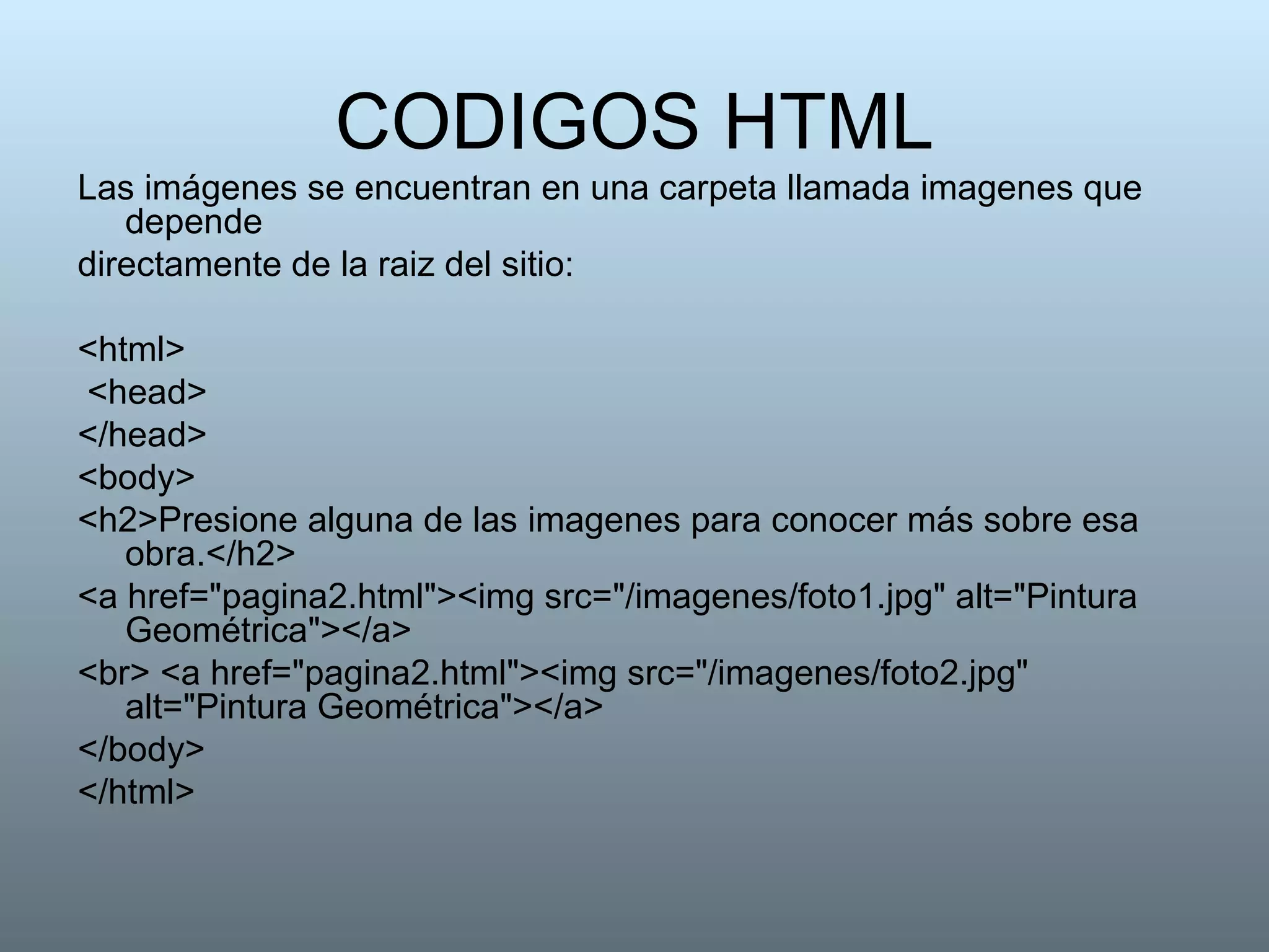 CODIGOS HTML Las imágenes se encuentran en una carpeta llamada imagenes que depende directamente de la raiz del sitio: <html> <head> </head>  <body>  <h2>Presione alguna de las imagenes para conocer más sobre esa obra.</h2>  <a href="pagina2.html"><img src="/imagenes/foto1.jpg" alt="Pintura Geométrica"></a> <br> <a href="pagina2.html"><img src="/imagenes/foto2.jpg" alt="Pintura Geométrica"></a>  </body>  </html>  