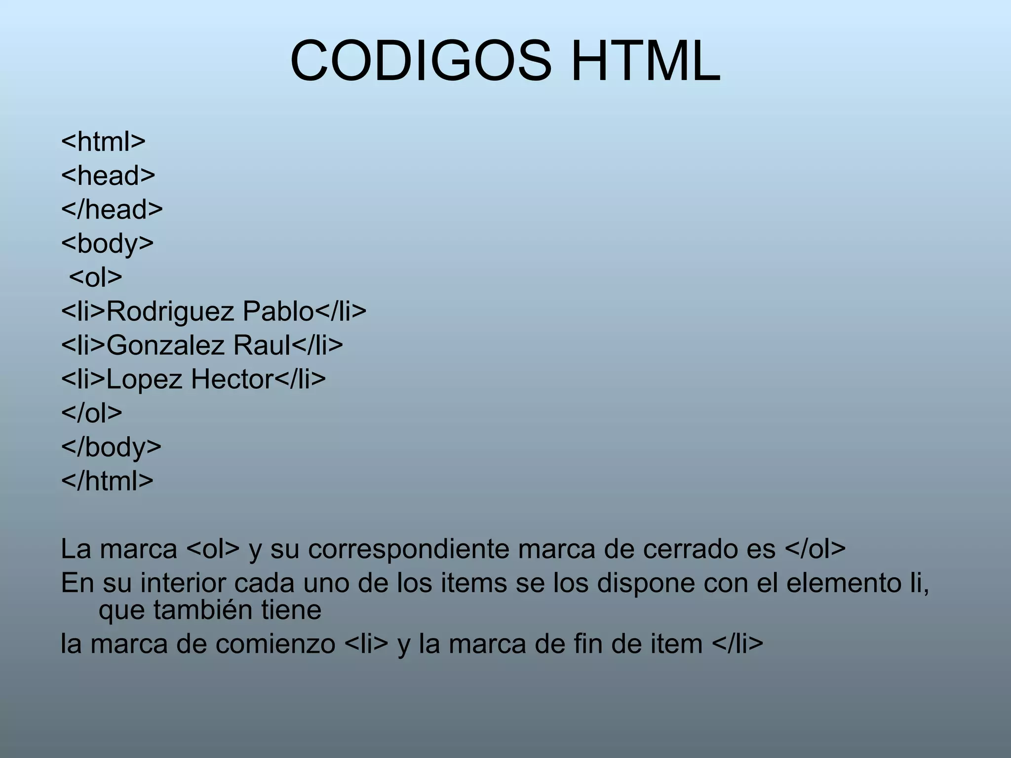 CODIGOS HTML <html>  <head>  </head>  <body> <ol>  <li>Rodriguez Pablo</li>  <li>Gonzalez Raul</li>  <li>Lopez Hector</li>  </ol>  </body>  </html>  La marca <ol> y su correspondiente marca de cerrado es </ol>  En su interior cada uno de los items se los dispone con el elemento li, que también tiene la marca de comienzo <li> y la marca de fin de item </li> 