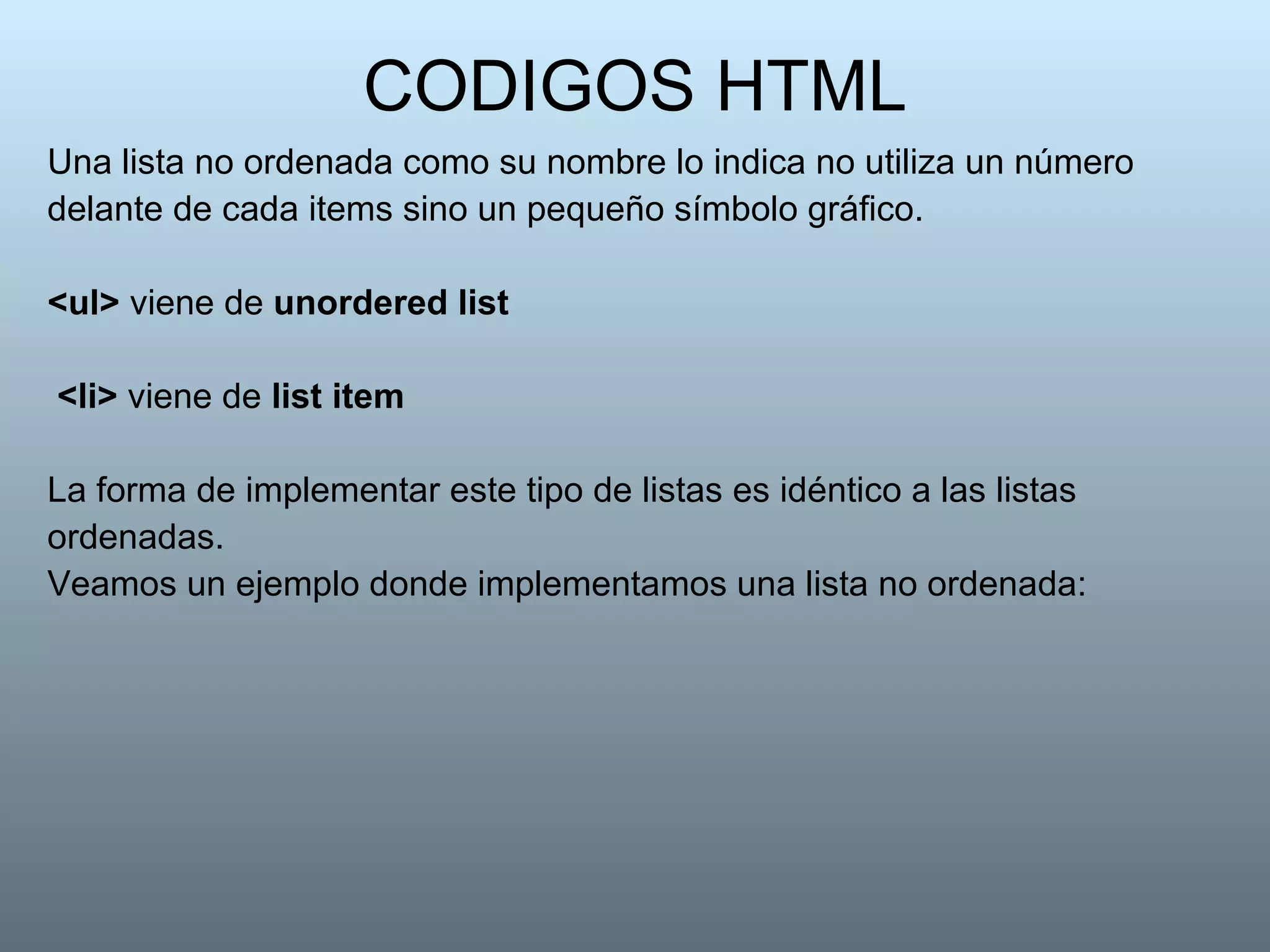 CODIGOS HTML Una lista no ordenada como su nombre lo indica no utiliza un número delante de cada items sino un pequeño símbolo gráfico.  <ul>  viene de  unordered list <li>  viene de  list item   La forma de implementar este tipo de listas es idéntico a las listas ordenadas. Veamos un ejemplo donde implementamos una lista no ordenada:  
