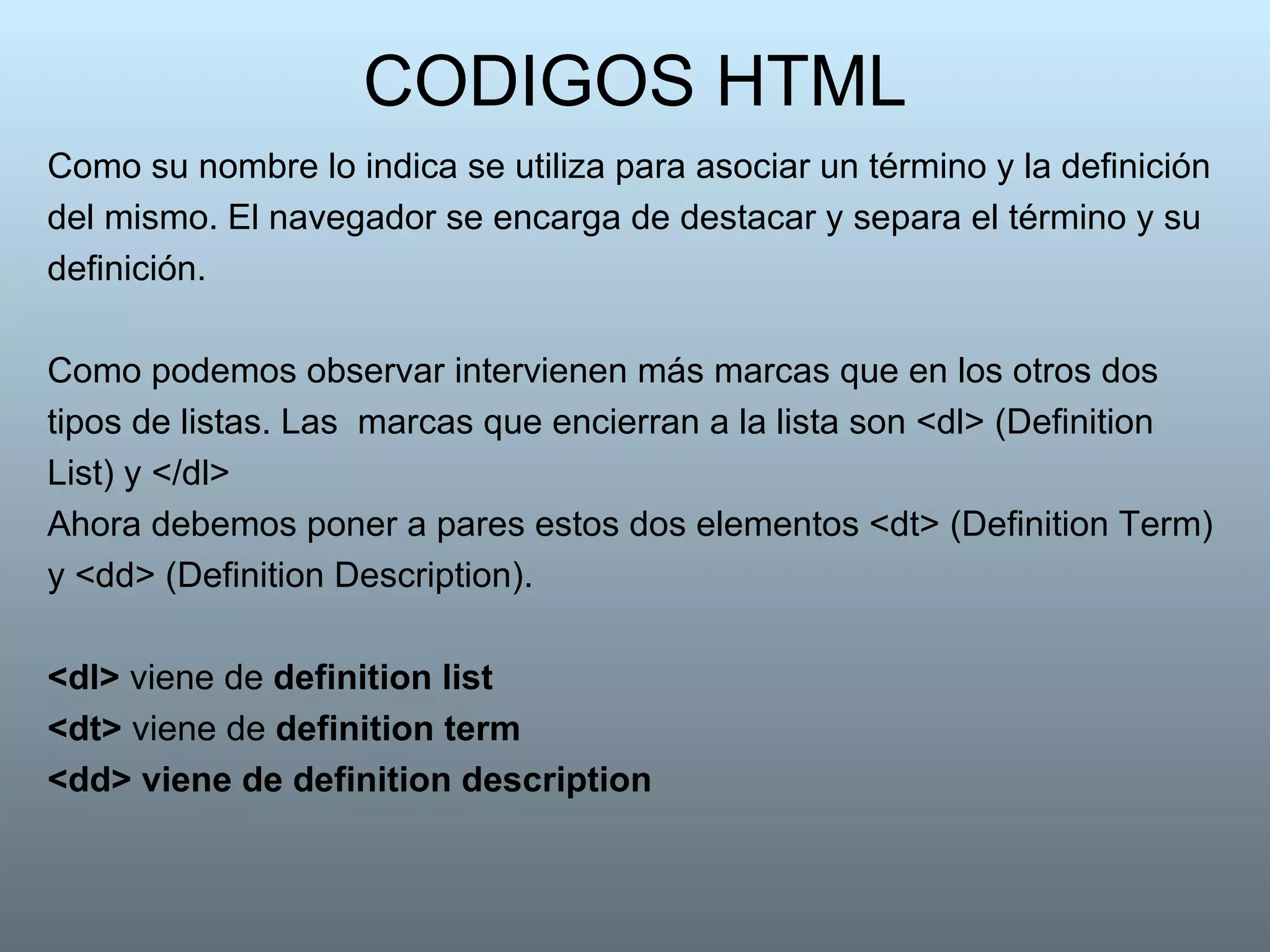 CODIGOS HTML Como su nombre lo indica se utiliza para asociar un término y la definición del mismo. El navegador se encarga de destacar y separa el término y su definición.  Como podemos observar intervienen más marcas que en los otros dos tipos de listas. Las  marcas que encierran a la lista son <dl> (Definition List) y </dl> Ahora debemos poner a pares estos dos elementos <dt> (Definition Term) y <dd> (Definition Description). <dl>  viene de  definition list   <dt>  viene de  definition term <dd> viene de definition description   