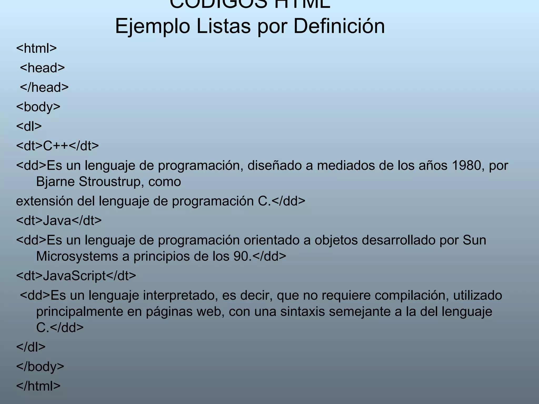 CODIGOS HTML Ejemplo Listas por Definición <html> <head> </head>  <body>  <dl>  <dt>C++</dt>  <dd>Es un lenguaje de programación, diseñado a mediados de los años 1980, por Bjarne Stroustrup, como extensión del lenguaje de programación C.</dd>  <dt>Java</dt>  <dd>Es un lenguaje de programación orientado a objetos desarrollado por Sun Microsystems a principios de los 90.</dd> <dt>JavaScript</dt> <dd>Es un lenguaje interpretado, es decir, que no requiere compilación, utilizado principalmente en páginas web, con una sintaxis semejante a la del lenguaje C.</dd>  </dl>  </body>  </html>  