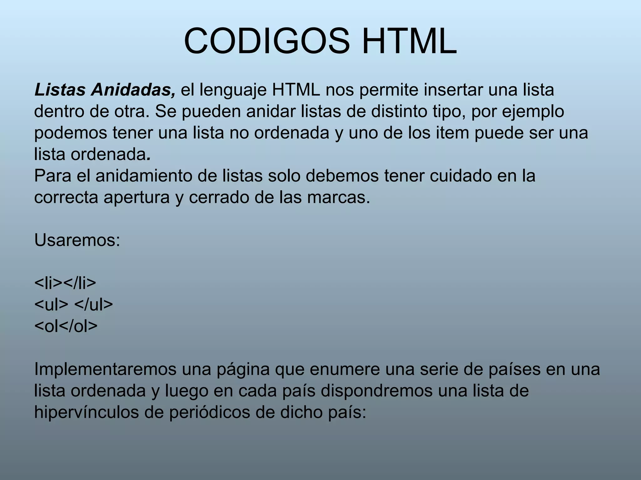 CODIGOS HTML Listas Anidadas,  el lenguaje HTML nos permite insertar una lista dentro de otra. Se pueden anidar listas de distinto tipo, por ejemplo podemos tener una lista no ordenada y uno de los item puede ser una lista ordenada . Para el anidamiento de listas solo debemos tener cuidado en la correcta apertura y cerrado de las marcas. Usaremos: <li></li>  <ul> </ul>  <ol</ol> Implementaremos una página que enumere una serie de países en una lista ordenada y luego en cada país dispondremos una lista de hipervínculos de periódicos de dicho país: 