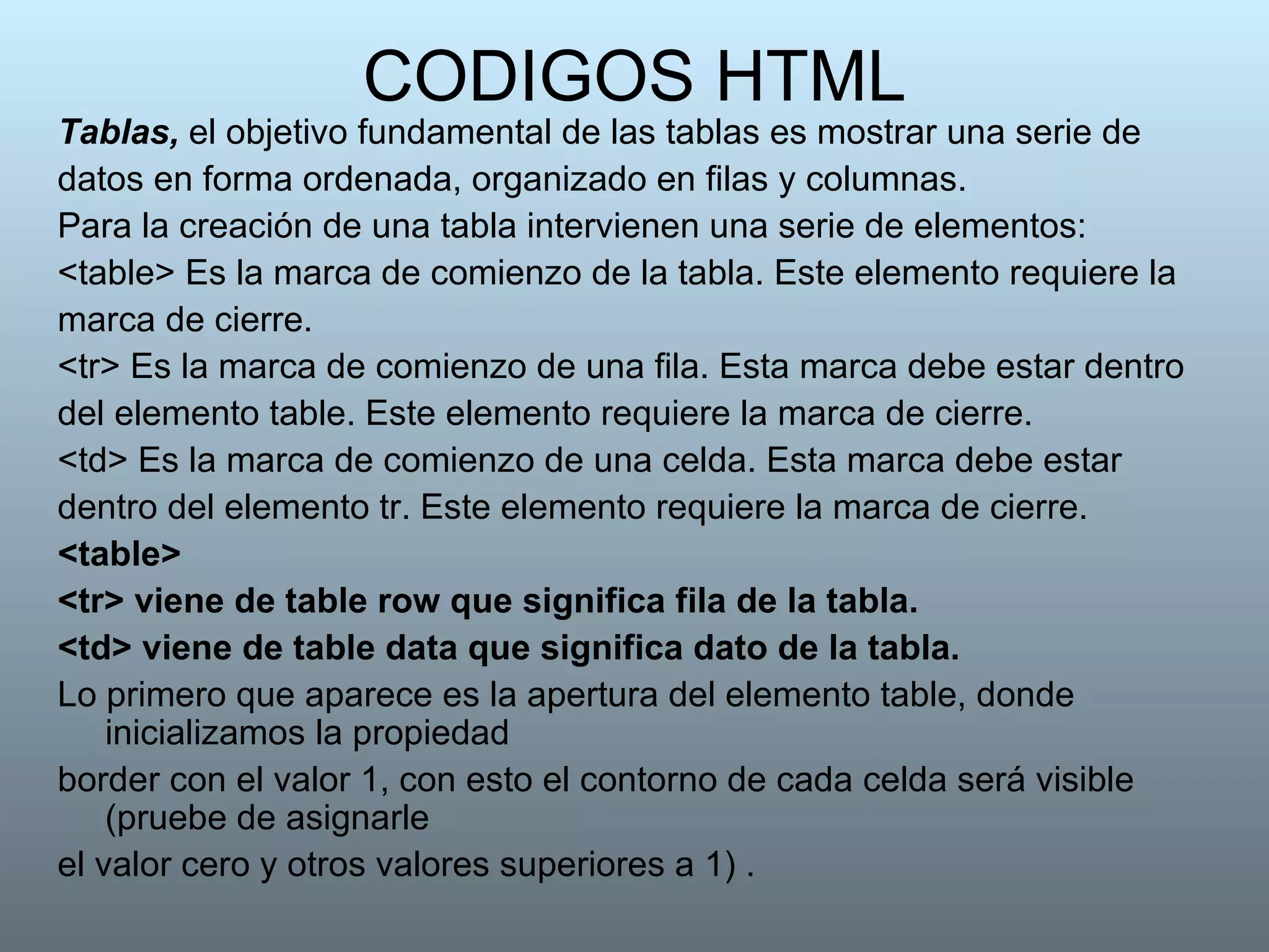 CODIGOS HTML Tablas,  el objetivo fundamental de las tablas es mostrar una serie de datos en forma ordenada, organizado en filas y columnas. Para la creación de una tabla intervienen una serie de elementos: <table> Es la marca de comienzo de la tabla. Este elemento requiere la marca de cierre. <tr> Es la marca de comienzo de una fila. Esta marca debe estar dentro del elemento table. Este elemento requiere la marca de cierre. <td> Es la marca de comienzo de una celda. Esta marca debe estar dentro del elemento tr. Este elemento requiere la marca de cierre.  <table> <tr> viene de table row que significa fila de la tabla. <td> viene de table data que significa dato de la tabla. Lo primero que aparece es la apertura del elemento table, donde inicializamos la propiedad border con el valor 1, con esto el contorno de cada celda será visible   (pruebe de   asignarle el valor cero y otros valores superiores a 1) . 