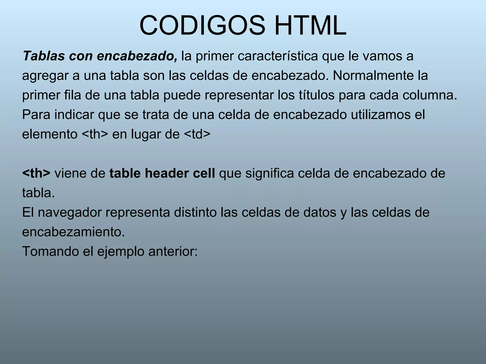 CODIGOS HTML Tablas con encabezado,  la primer característica que le vamos a agregar a una tabla son las celdas de encabezado. Normalmente la primer fila de una tabla puede representar los títulos para cada columna.  Para indicar que se trata de una celda de encabezado utilizamos el elemento <th> en lugar de <td>  <th>  viene de  table header cell  que significa celda de encabezado de tabla.  El navegador representa distinto las celdas de datos y las celdas de encabezamiento. Tomando el ejemplo anterior:  