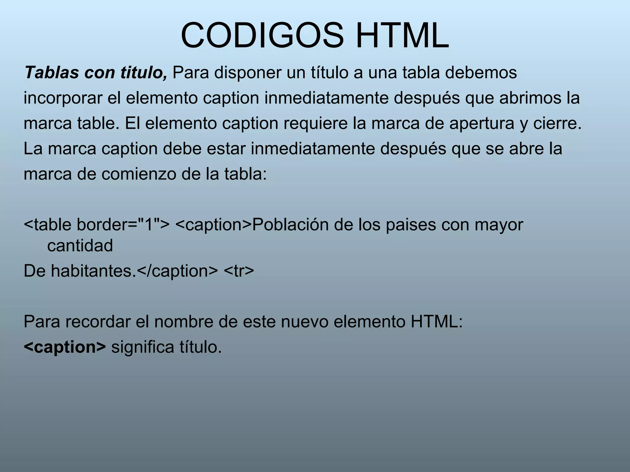 CODIGOS HTML Tablas con titulo,  Para disponer un título a una tabla debemos incorporar el elemento caption inmediatamente después que abrimos la marca table. El elemento caption requiere la marca de apertura y cierre. La marca caption debe estar inmediatamente después que se abre la marca de comienzo de la tabla:  <table border="1"> <caption>Población de los paises con mayor cantidad De habitantes.</caption> <tr>  Para recordar el nombre de este nuevo elemento HTML: <caption>  significa título.  