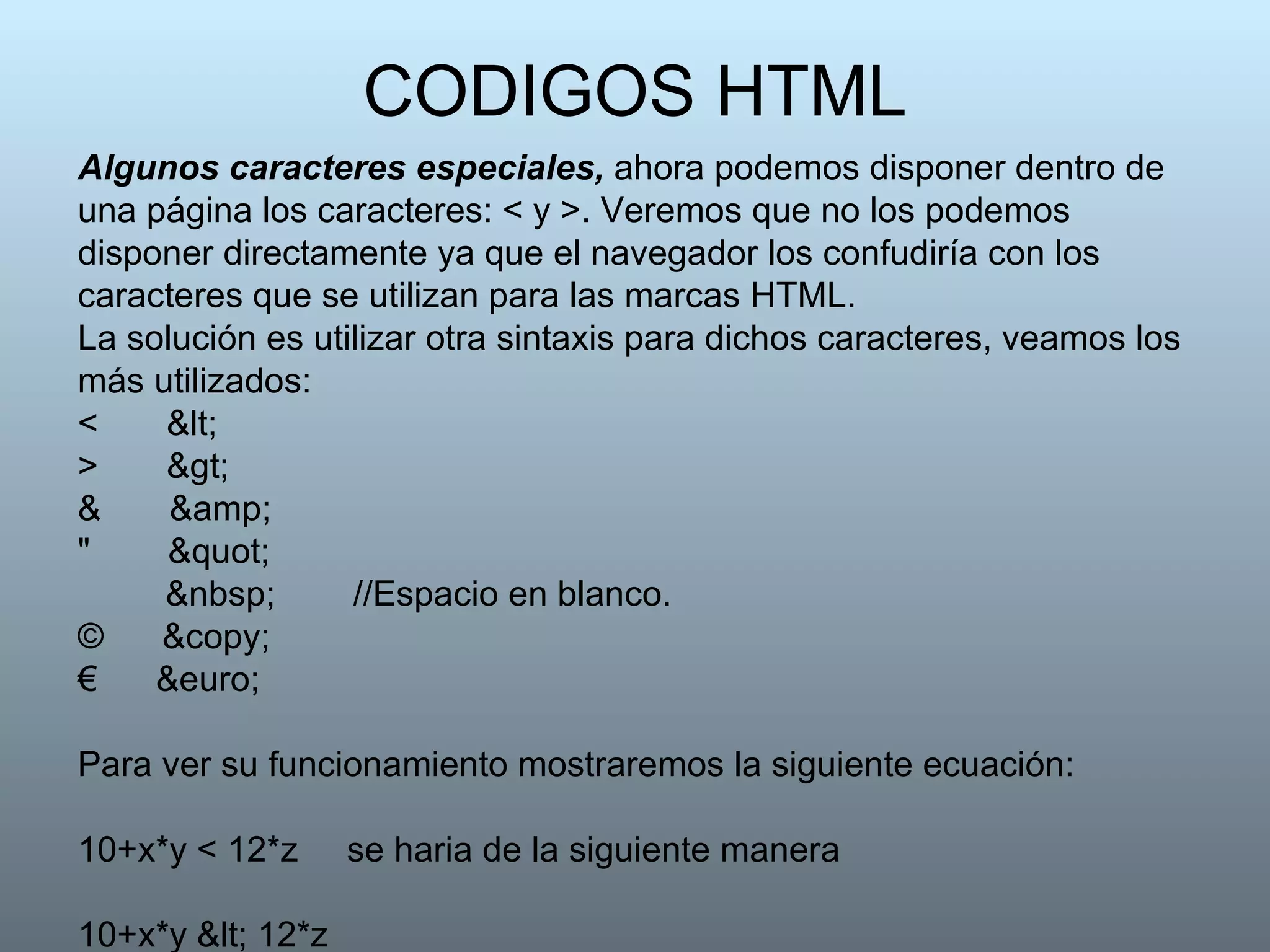 CODIGOS HTML Algunos caracteres especiales,  ahora podemos disponer dentro de una página los caracteres: < y >. Veremos que no los podemos disponer directamente ya que el navegador los confudiría con los caracteres que se utilizan para las marcas HTML. La solución es utilizar otra sintaxis para dichos caracteres, veamos los más utilizados:  <  <  >  >  &  &amp;  "  "   &nbsp;  //Espacio en blanco. ©  &copy;  €  &euro;  Para ver su funcionamiento mostraremos la siguiente ecuación: 10+x*y < 12*z  se haria de la siguiente manera 10+x*y < 12*z  