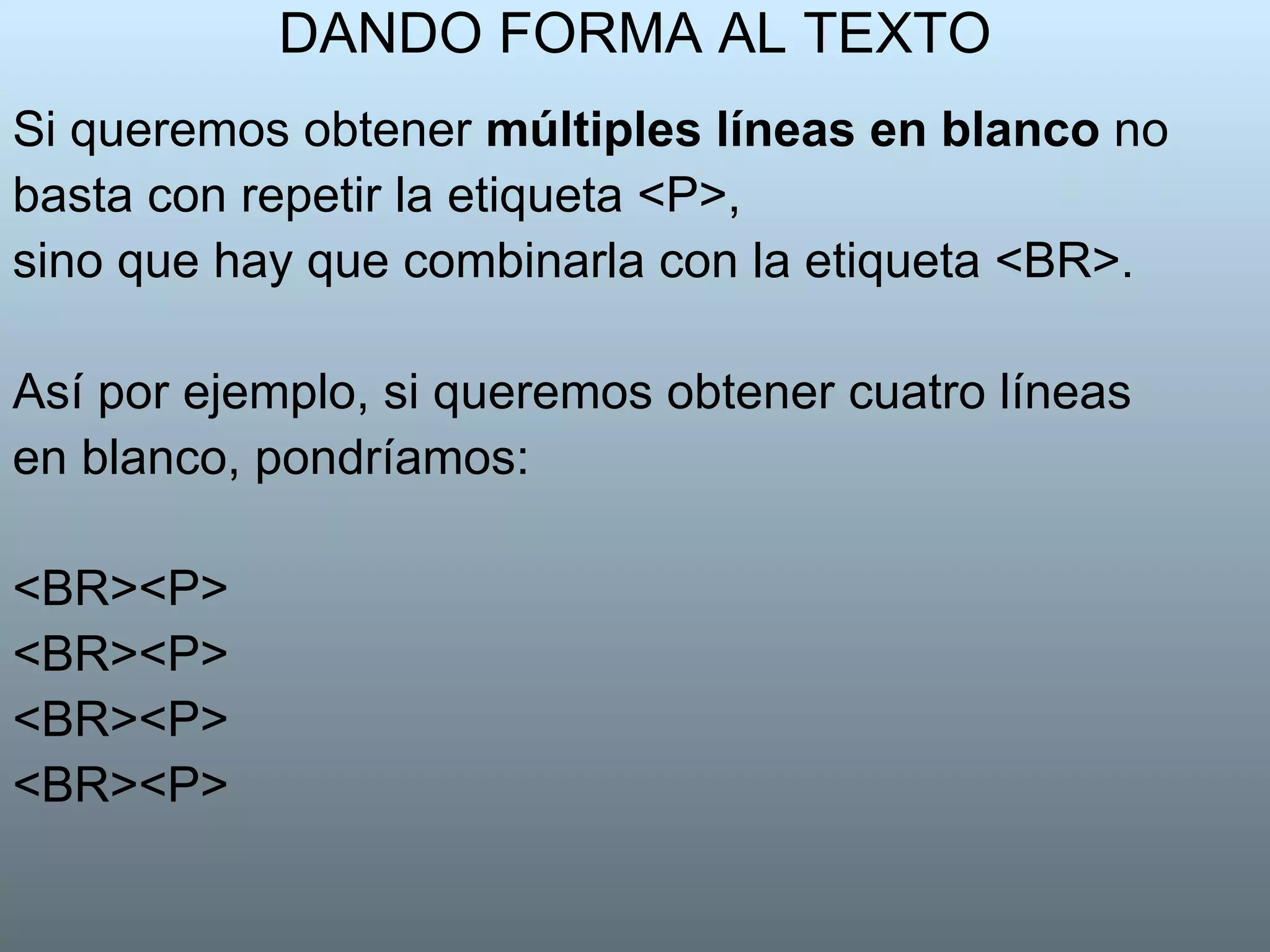 DANDO FORMA AL TEXTO Si queremos obtener  múltiples líneas en blanco  no basta con repetir la etiqueta <P>, sino que hay que combinarla con la etiqueta <BR>. Así por ejemplo, si queremos obtener cuatro líneas en blanco, pondríamos:  <BR><P>  <BR><P>  <BR><P>  <BR><P>  
