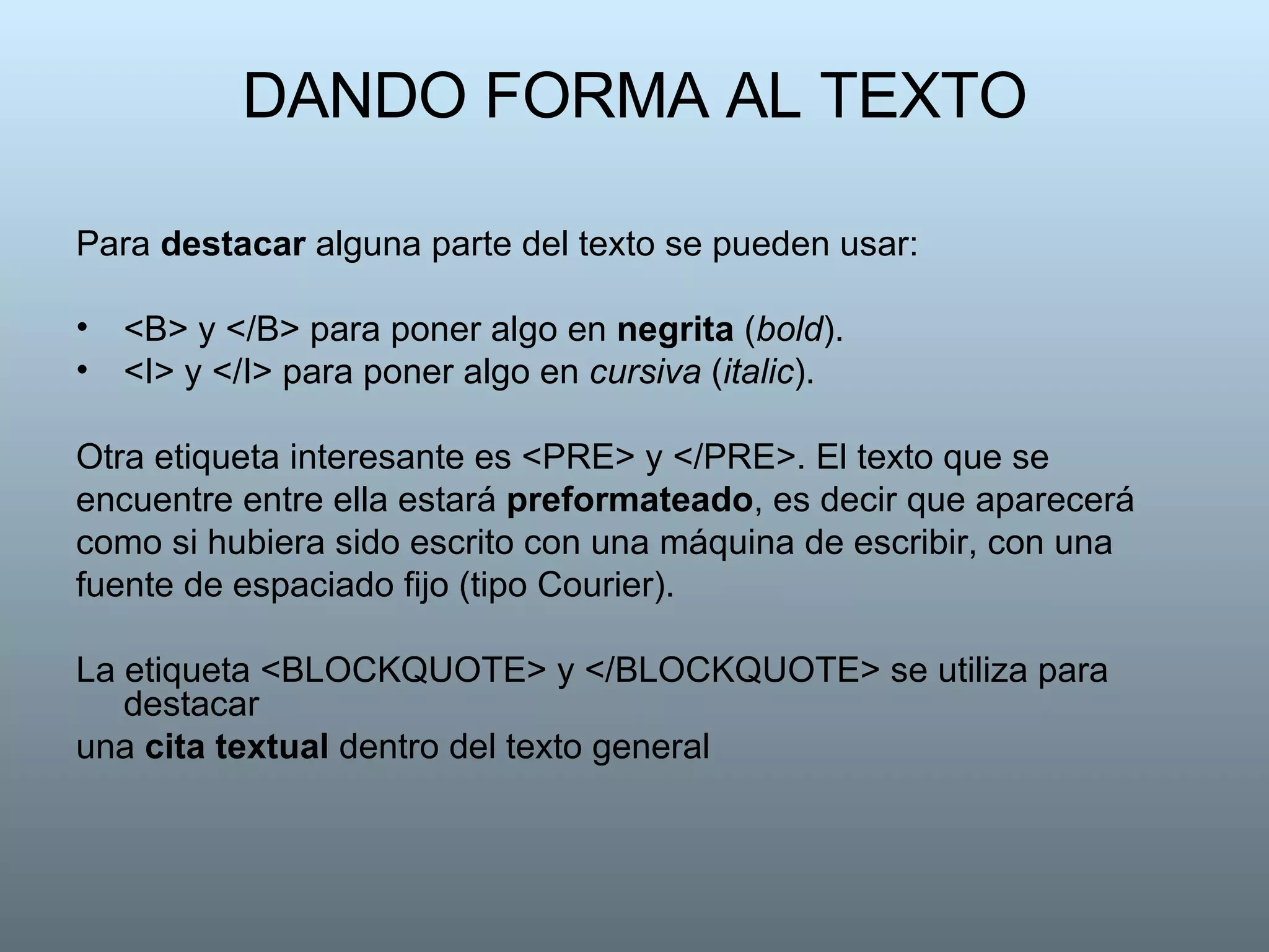 DANDO FORMA AL TEXTO Para  destacar  alguna parte del texto se pueden usar:  <B> y </B> para poner algo en  negrita  ( bold ).  <I> y </I> para poner algo en  cursiva  ( italic ). Otra etiqueta interesante es <PRE> y </PRE>. El texto que se encuentre entre ella estará  preformateado , es decir que aparecerá como si hubiera sido escrito con una máquina de escribir, con una fuente de espaciado fijo (tipo Courier).  La etiqueta <BLOCKQUOTE> y </BLOCKQUOTE> se utiliza para destacar una  cita textual  dentro del texto general  