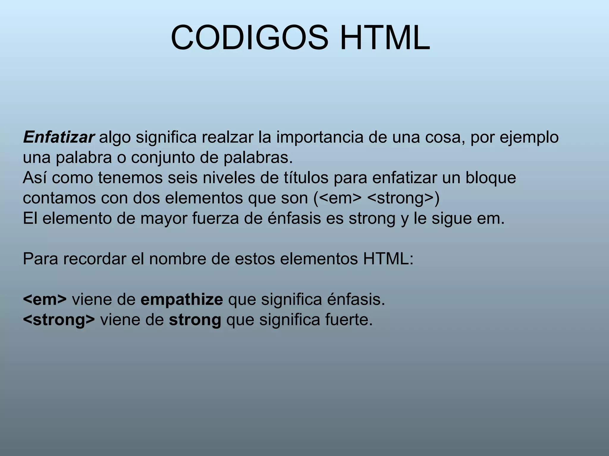 CODIGOS HTML   Enfatizar  algo significa realzar la importancia de una cosa, por ejemplo una palabra o conjunto de palabras. Así como tenemos seis niveles de títulos para enfatizar un bloque contamos con dos elementos que son (<em> <strong>) El elemento de mayor fuerza de énfasis es strong y le sigue em. Para recordar el nombre de estos elementos HTML: <em>  viene de  empathize  que significa énfasis. <strong>  viene de  strong  que significa fuerte.   