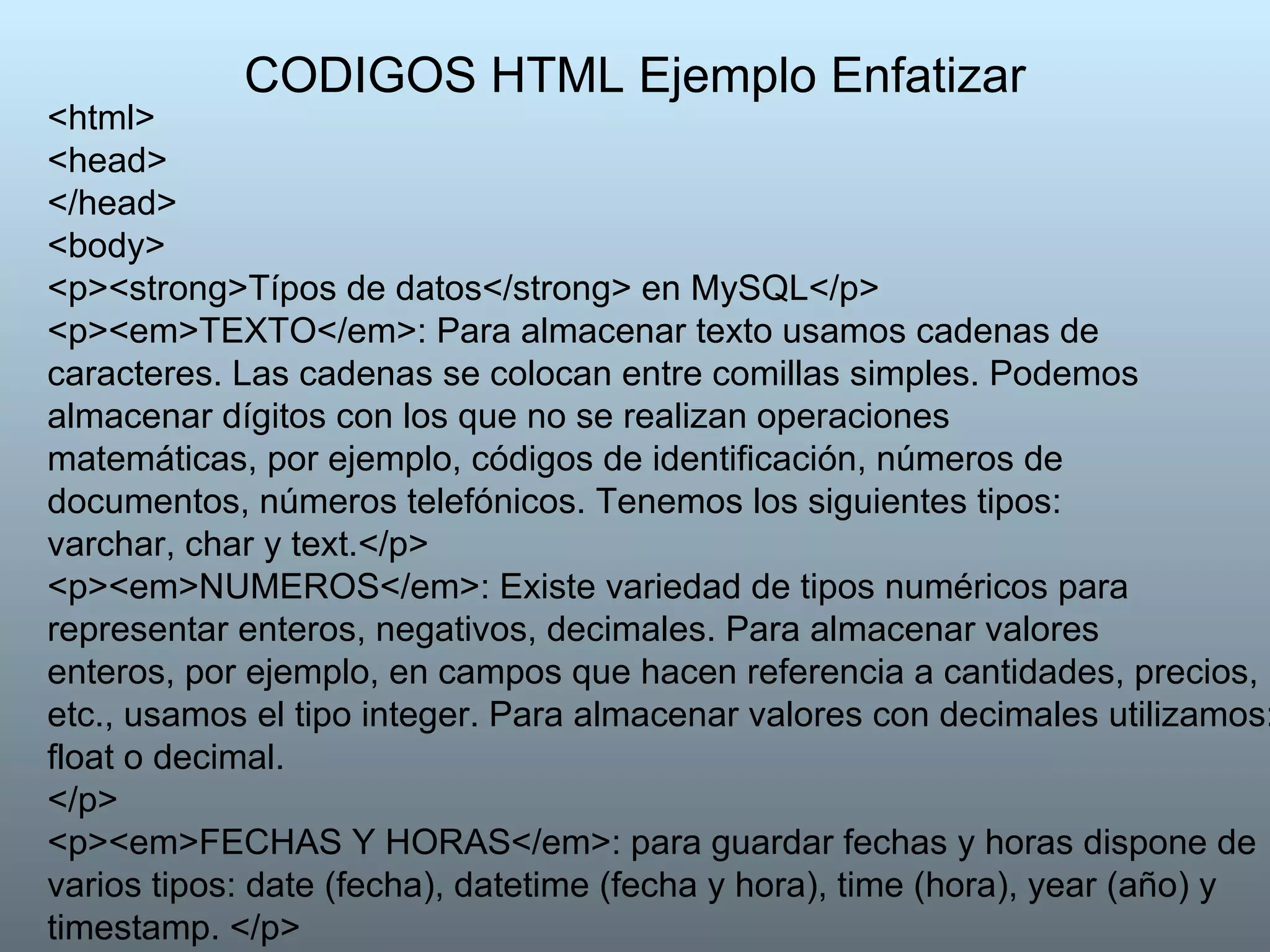 CODIGOS HTML Ejemplo Enfatizar <html> <head>  </head>  <body>  <p><strong>Típos de datos</strong> en MySQL</p> <p><em>TEXTO</em>: Para almacenar texto usamos cadenas de caracteres. Las cadenas se colocan entre comillas simples. Podemos almacenar dígitos con los que no se realizan operaciones matemáticas, por ejemplo, códigos de identificación, números de documentos, números telefónicos. Tenemos los siguientes tipos: varchar, char y text.</p>  <p><em>NUMEROS</em>: Existe variedad de tipos numéricos para representar enteros, negativos, decimales. Para almacenar valores enteros, por ejemplo, en campos que hacen referencia a cantidades, precios, etc., usamos el tipo integer. Para almacenar valores con decimales utilizamos: float o decimal. </p> <p><em>FECHAS Y HORAS</em>: para guardar fechas y horas dispone de varios tipos: date (fecha), datetime (fecha y hora), time (hora), year (año) y timestamp. </p>  </body> </html>  