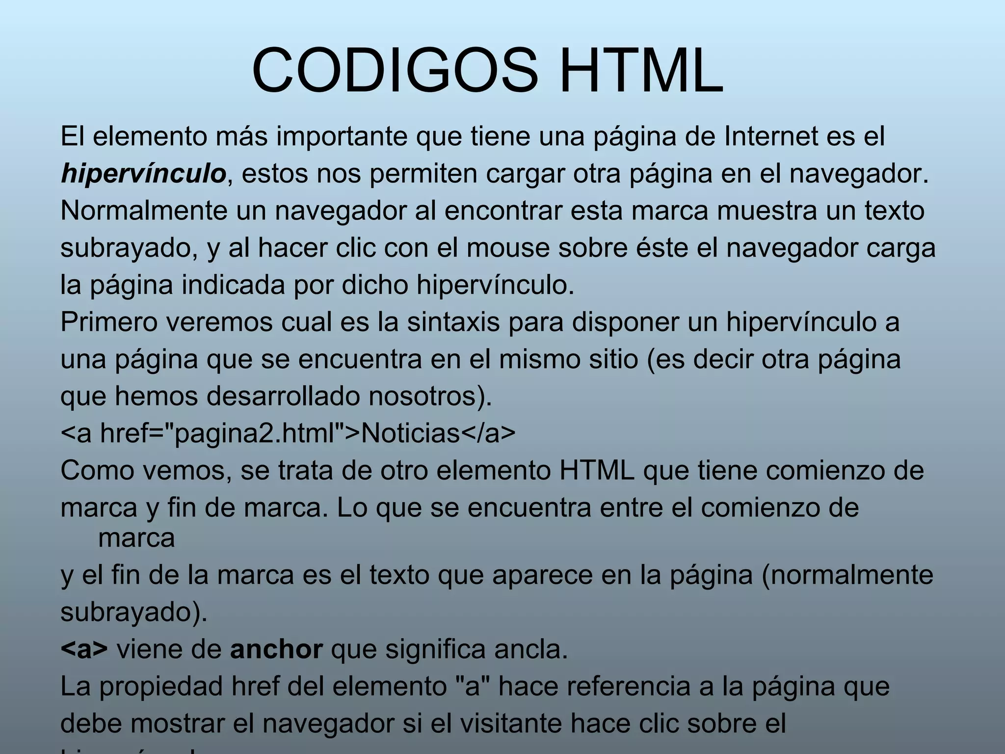 CODIGOS HTML El elemento más importante que tiene una página de Internet es el hipervínculo , estos nos permiten cargar otra página en el navegador. Normalmente un navegador al encontrar esta marca muestra un texto subrayado, y al hacer clic con el mouse sobre éste el navegador carga la página indicada por dicho hipervínculo. Primero veremos cual es la sintaxis para disponer un hipervínculo a una página que se encuentra en el mismo sitio (es decir otra página que hemos desarrollado nosotros).  <a href="pagina2.html">Noticias</a> Como vemos, se trata de otro elemento HTML que tiene comienzo de marca y fin de marca. Lo que se encuentra entre el comienzo de marca y el fin de la marca es el texto que aparece en la página (normalmente subrayado).  <a>  viene de  anchor  que significa ancla.  La propiedad href del elemento "a" hace referencia a la página que debe mostrar el navegador si el visitante hace clic sobre el hipervínculo.  