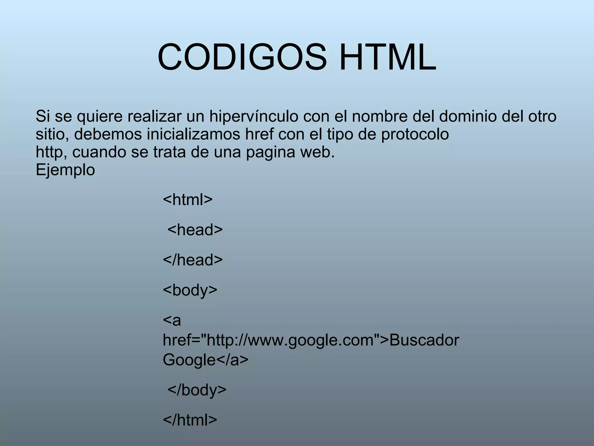 CODIGOS HTML Si se quiere realizar un hipervínculo con el nombre del dominio del otro sitio, debemos inicializamos href con el tipo de protocolo http, cuando se trata de una pagina web. Ejemplo <html> <head>  </head>  <body>  <a href="http://www.google.com">Buscador Google</a> </body>  </html>  