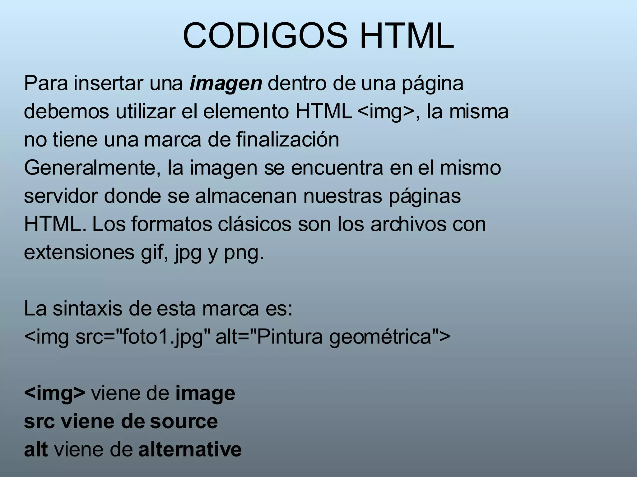 CODIGOS HTML Para insertar una  imagen  dentro de una página debemos utilizar el elemento HTML <img>, la misma no tiene una marca de finalización Generalmente, la imagen se encuentra en el mismo servidor donde se almacenan nuestras páginas HTML. Los formatos clásicos son los archivos con extensiones gif, jpg y png. La sintaxis de esta marca es:  <img src="foto1.jpg" alt="Pintura geométrica">  <img>  viene de  image src viene de source   alt  viene de  alternative   