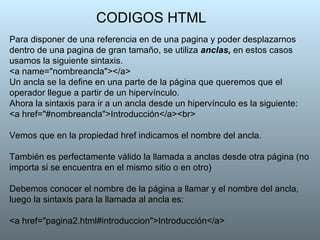CODIGOS HTML Para disponer de una referencia en de una pagina y poder desplazarnos dentro de una pagina de gran tamaño, se utiliza  anclas,  en estos casos usamos la siguiente sintaxis. <a name="nombreancla"></a>  Un ancla se la define en una parte de la página que queremos que el operador llegue a partir de un hipervínculo.  Ahora la sintaxis para ir a un ancla desde un hipervínculo es la siguiente: <a href="#nombreancla">Introducción</a><br> Vemos que en la propiedad href indicamos el nombre del ancla.  También es perfectamente válido la llamada a anclas desde otra página (no importa si se encuentra en el mismo sitio o en otro)  Debemos conocer el nombre de la página a llamar y el nombre del ancla ,  luego la sintaxis para la llamada al ancla es:  <a href="pagina2.html#introduccion">Introducción</a>  
