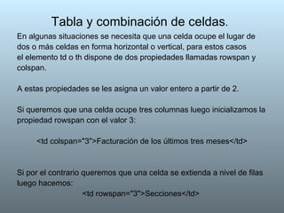 Tabla y combinación de celdas .   En algunas situaciones se necesita que una celda ocupe el lugar de dos o más celdas en forma horizontal o vertical, para estos casos el elemento td o th dispone de dos propiedades llamadas rowspan y colspan. A estas propiedades se les asigna un valor entero a partir de 2. Si queremos que una celda ocupe tres columnas luego inicializamos la propiedad rowspan con el valor 3:  <td colspan="3">Facturación de los últimos tres meses</td> Si por el contrario queremos que una celda se extienda a nivel de filas luego hacemos: <td rowspan="3">Secciones</td>  