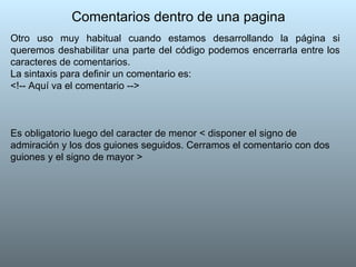 Comentarios dentro de una pagina Otro uso muy habitual cuando estamos desarrollando la página si queremos deshabilitar una parte del código podemos encerrarla entre los caracteres de comentarios.  La sintaxis para definir un comentario es: <!-- Aquí va el comentario -->  Es obligatorio luego del caracter de menor < disponer el signo de admiración y los dos guiones seguidos. Cerramos el comentario con dos guiones y el signo de mayor > 