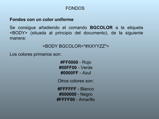 FONDOS Fondos con un color uniforme Se consigue añadiendo el comando  BGCOLOR  a la etiqueta <BODY> (situada al principio del documento), de la siguiente manera:  <BODY BGCOLOR="#XXYYZZ">  Los colores primarios son:  #FF0000  - Rojo  #00FF00  - Verde  #0000FF  - Azul  Otros colores son:  #FFFFFF  - Blanco  #000000  - Negro  #FFFF00  - Amarillo  