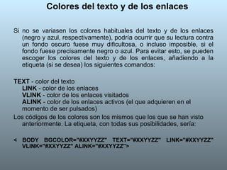 Colores del texto y de los enlaces Si no se variasen los colores habituales del texto y de los enlaces (negro y azul, respectivamente), podría ocurrir que su lectura contra un fondo oscuro fuese muy dificultosa, o incluso imposible, si el fondo fuese precisamente negro o azul. Para evitar esto, se pueden escoger los colores del texto y de los enlaces, añadiendo a la etiqueta (si se desea) los siguientes comandos:  TEXT  - color del texto  LINK  - color de los enlaces  VLINK  - color de los enlaces visitados  ALINK  - color de los enlaces activos (el que adquieren en el momento de ser pulsados)  Los códigos de los colores son los mismos que los que se han visto anteriormente. La etiqueta, con todas sus posibilidades, sería:  < BODY BGCOLOR="#XXYYZZ" TEXT="#XXYYZZ" LINK="#XXYYZZ" VLINK="#XXYYZZ" ALINK="#XXYYZZ">   