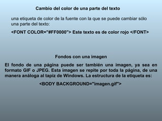 Cambio del color de una parte del texto una etiqueta de color de la fuente con la que se puede cambiar sólo una parte del texto: <FONT COLOR="#FF0000"> Este texto es de color rojo </FONT> Fondos con una imagen El fondo de una página puede ser también una imagen, ya sea en formato GIF o JPEG. Esta imagen se repite por toda la página, de una manera análoga al tapiz de Windows. La estructura de la etiqueta es:   <BODY BACKGROUND="imagen.gif">   