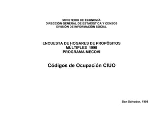 MINISTERIO DE ECONOMÍA
 DIRECCIÓN GENERAL DE ESTADÍSTICA Y CENSOS
       DIVISIÓN DE INFORMACIÓN SOCIAL




ENCUESTA DE HOGARES DE PROPÓSITOS
          MÚLTIPLES 1998
        PROGRAMA MECOVI


  Códigos de Ocupación CIUO




                                             San Salvador, 1998
 
