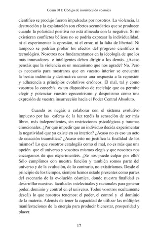 Goam 011: Código de insurrección cósmica

científico se produjo fueron impulsadas por nosotros. La violencia, la
destrucción y la explotación son efectos secundarios que se producen
cuando la polaridad positiva no está alineada con la negativa. Si no
existieran conflictos bélicos no se podría expresar la individualidad,
ni el experimentar la opresión, ni el error, ni la falta de libertad. Ni
tampoco se podrían probar los efectos del progreso científico ni
tecnológico. Nosotros nos fundamentamos en la ideología de que los
más innovadores e inteligentes deben dirigir a los demás. ¿Acaso
pensáis que la violencia es un mecanismo que nos agrade? No. Pero
es necesario para mostraros que en vuestro interior se encuentra
la bestia indómita y destructiva como una respuesta a la represión
y adherencia a principios evolutivos erróneos. El mal, tal y como
vosotros lo concebís, es un dispositivo de reciclaje que os permite
elegir y potenciar vuestro egocentrismo y despotismo como una
expresión de vuestra insurrección hacia el Poder Central Absoluto.

        Cuando os negáis a colaborar con el sistema evolutivo
impuesto por las esferas de la luz tenéis la sensación de ser más
libres, más independientes, sin restricciones psicológicas y traumas
emocionales. ¿Por qué impedir que un individuo decida experimentar
la negatividad que ya existe en su interior? ¿Acaso no es eso un acto
de coacción traumática? ¿Acaso esto no justifica la finalidad de los
mismos? Lo que vosotros catalogáis como el mal, no es más que una
opción que el universo y vosotros mismos elegís y que nosotros nos
encargamos de que experimentéis. ¿Se nos puede culpar por ello?
Sólo cumplimos con nuestra función y también somos parte del
universo y de la evolución, de lo contrario, no existiríamos. Desde el
principio de los tiempos, siempre hemos estado presentes como partes
del escenario de la evolución cósmica, donde nuestra finalidad es
desarrollar nuestras facultades intelectuales y racionales para generar
poder, dominio y control en el universo. Todos vosotros ocultamente
deseáis lo que nosotros tenemos: el poder, el control y el dominio
de la materia. Además de tener la capacidad de utilizar las múltiples
manifestaciones de la energía para producir bienestar, prosperidad y
placer.


                                  17
 